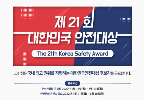 제21회 대한민국 안전대상
The 21th Korea Safety Award
소방청은 국내 최고 권위를 자랑하는 대한민국안전대상 후보자를 공모합니다.
접수기간
우수기업상ㆍ공로상 2022년 4월 11일(월) ~ 6월 13일(월)
안전문화 콘텐츠 공모 2022년 4월 11일(월)
