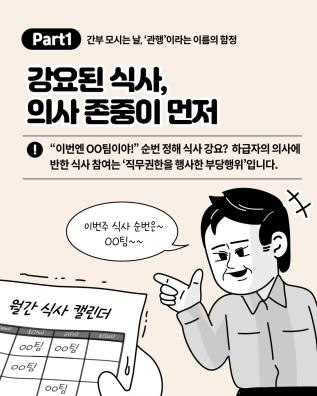Part 1 간부 모시는 날, '관행'이라는 이름의 함정
강요된 식사, 의사 존중이 먼저
“이번엔 OO팀이야!” 순번 정해 식사 강요? 하급자의 의사에 반한 식사 참여는 ‘직무권한을 행사한 부당행위’입니다.